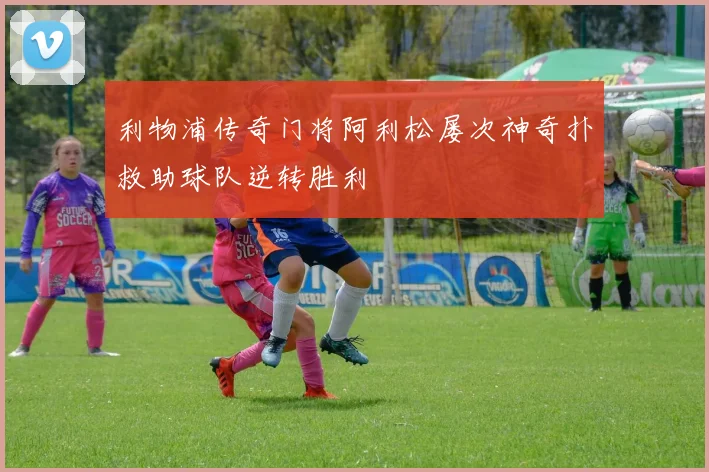 利物浦传奇门将阿利松屡次神奇扑救助球队逆转胜利