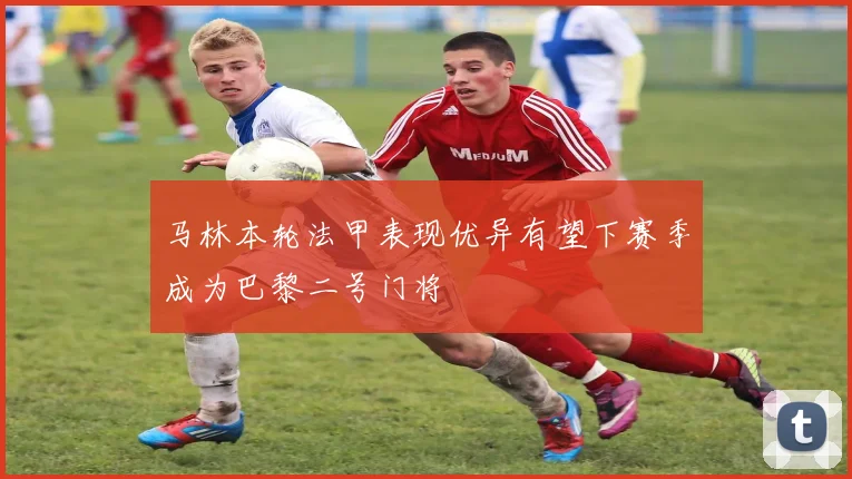 马林本轮法甲表现优异有望下赛季成为巴黎二号门将