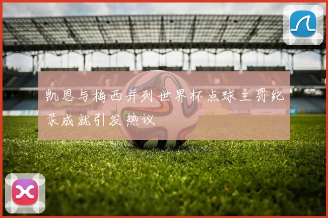 凯恩与梅西并列世界杯点球主罚纪录成就引发热议