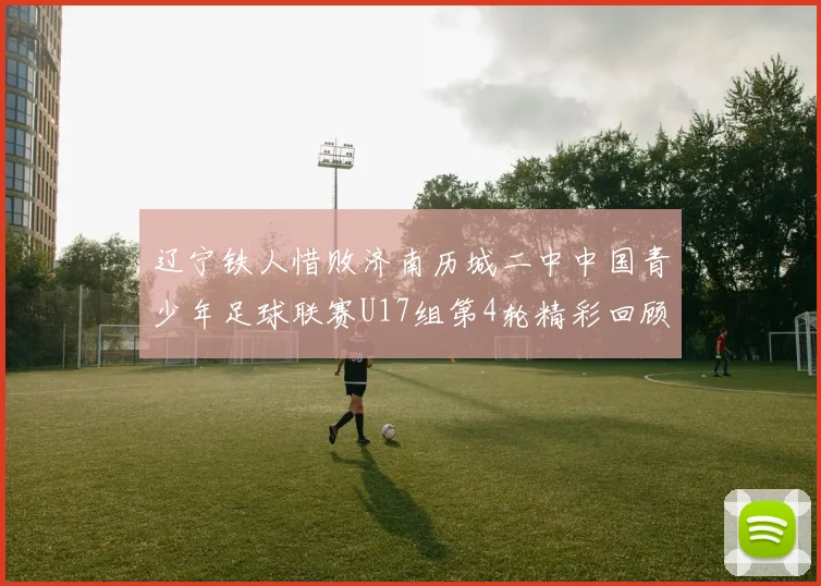 辽宁铁人惜败济南历城二中中国青少年足球联赛U17组第4轮精彩回顾