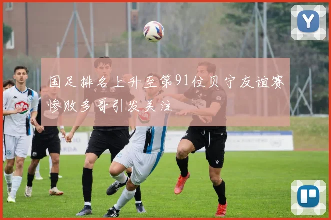 国足排名上升至第91位贝宁友谊赛惨败多哥引发关注