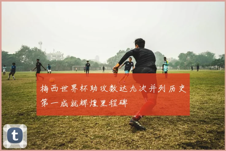 梅西世界杯助攻数达九次并列历史第一成就辉煌里程碑