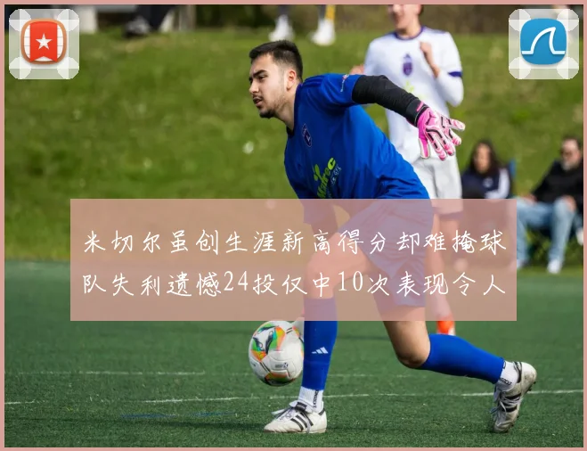 米切尔虽创生涯新高得分却难掩球队失利遗憾24投仅中10次表现令人唏嘘