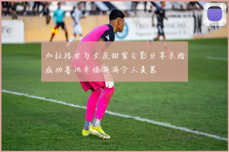 加拉格尔与女友甜蜜合影分享求婚成功喜讯幸福满满令人羡慕