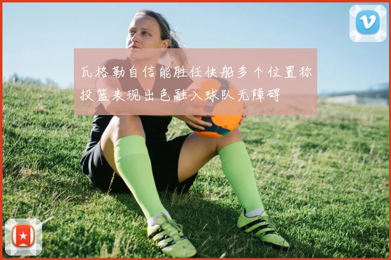 瓦格勒自信能胜任快船多个位置称投篮表现出色融入球队无障碍