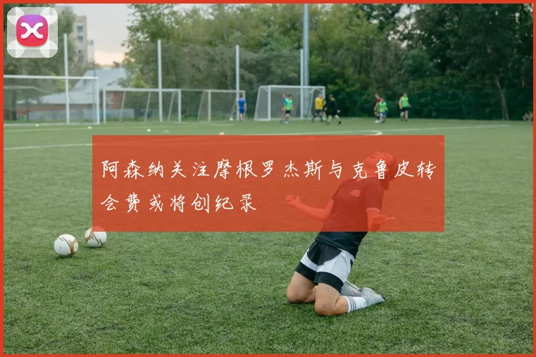 阿森纳关注摩根罗杰斯与克鲁皮转会费或将创纪录