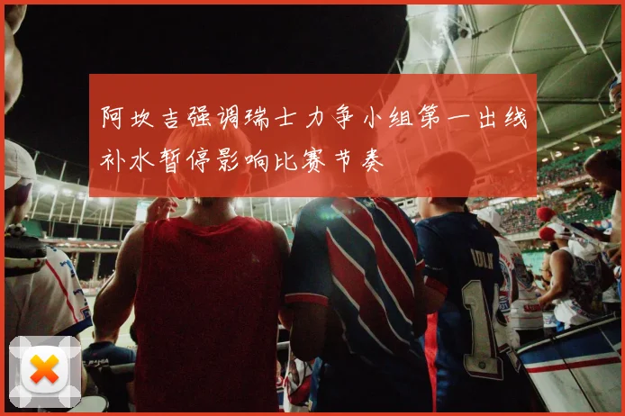 阿坎吉强调瑞士力争小组第一出线补水暂停影响比赛节奏