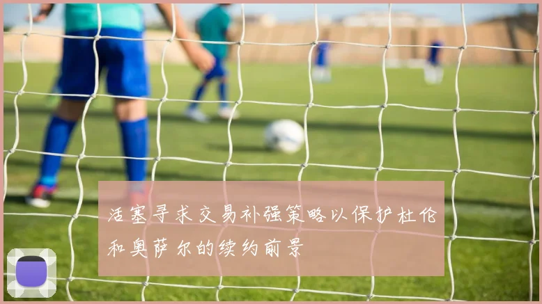活塞寻求交易补强策略以保护杜伦和奥萨尔的续约前景