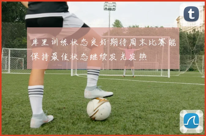 库里训练状态良好期待周末比赛能保持最佳状态继续发光发热
