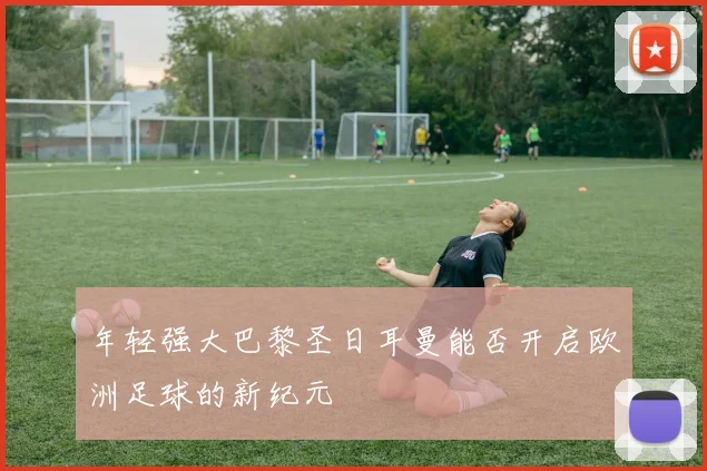 年轻强大巴黎圣日耳曼能否开启欧洲足球的新纪元
