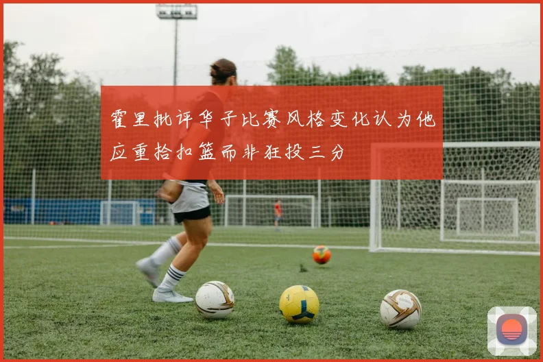 霍里批评华子比赛风格变化认为他应重拾扣篮而非狂投三分