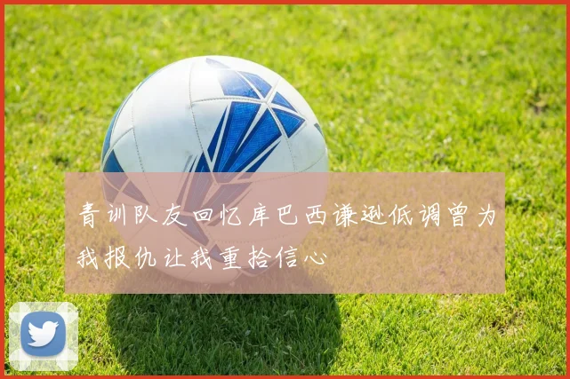青训队友回忆库巴西谦逊低调曾为我报仇让我重拾信心