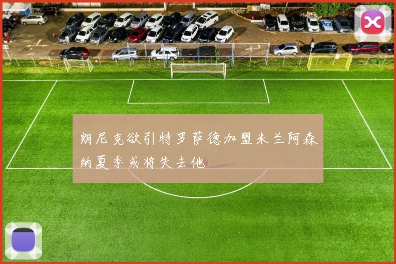 朗尼克欲引特罗萨德加盟米兰阿森纳夏季或将失去他