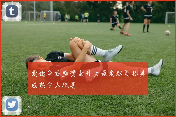 爱德华兹盛赞麦丹为最爱球员称其成熟令人欣喜