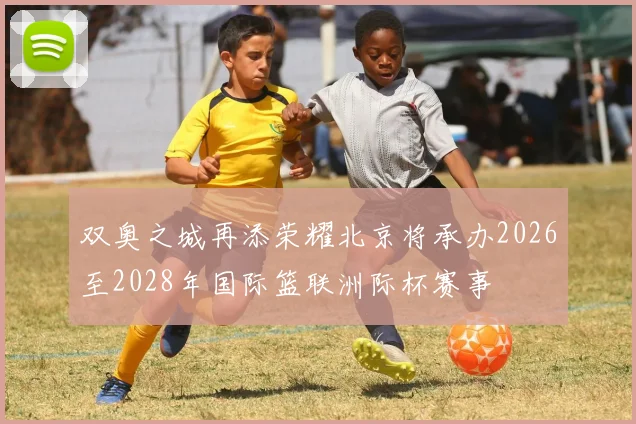 双奥之城再添荣耀北京将承办2026至2028年国际篮联洲际杯赛事