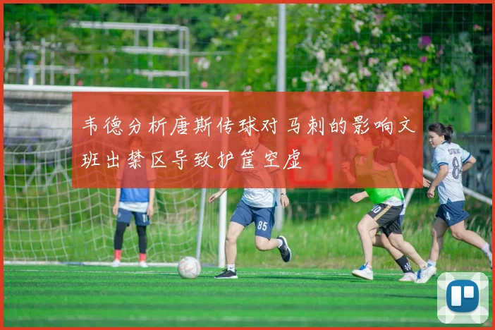 韦德分析唐斯传球对马刺的影响文班出禁区导致护筐空虚