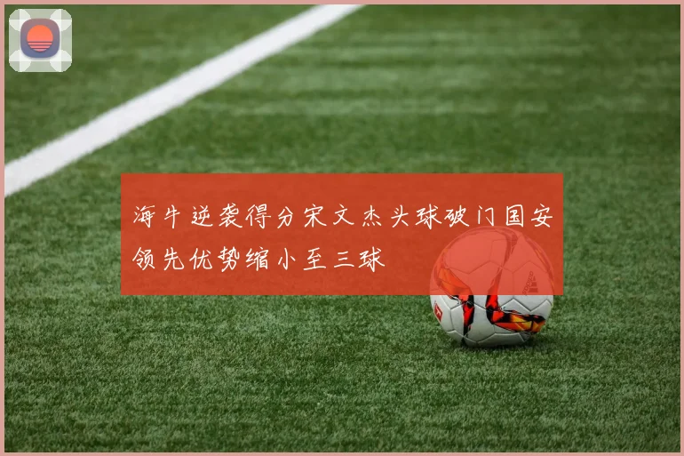 海牛逆袭得分宋文杰头球破门国安领先优势缩小至三球
