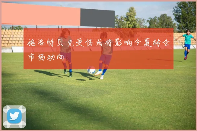 施洛特贝克受伤或将影响今夏转会市场动向