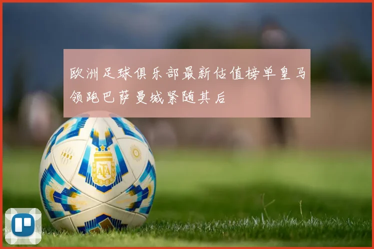 欧洲足球俱乐部最新估值榜单皇马领跑巴萨曼城紧随其后