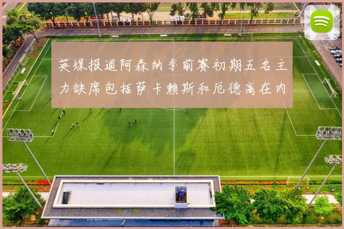 英媒报道阿森纳季前赛初期五名主力缺席包括萨卡赖斯和厄德高在内
