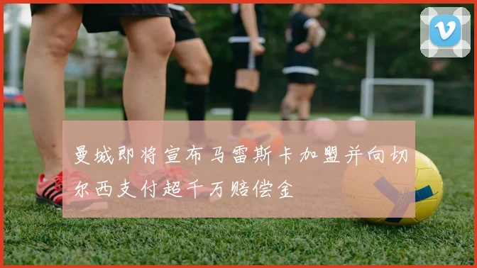 曼城即将宣布马雷斯卡加盟并向切尔西支付超千万赔偿金